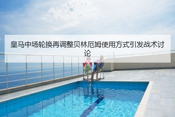 皇马中场轮换再调整贝林厄姆使用方式引发战术讨论