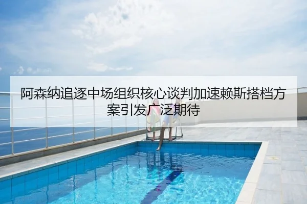 阿森纳追逐中场组织核心谈判加速赖斯搭档方案引发广泛期待