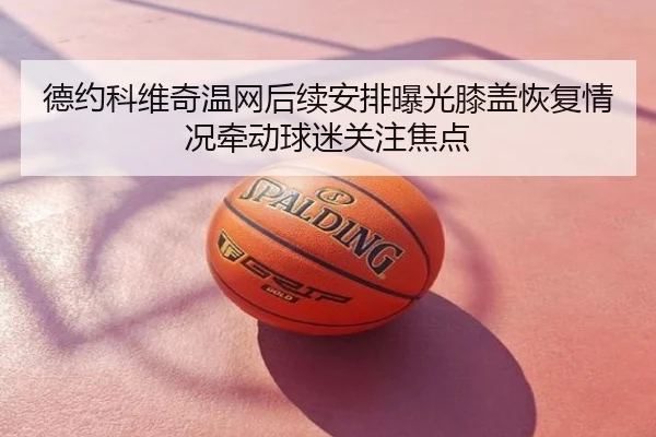 德约科维奇温网后续安排曝光膝盖恢复情况牵动球迷关注焦点