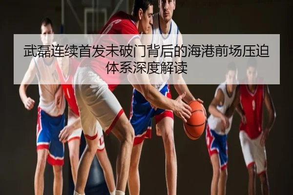 武磊连续首发未破门背后的海港前场压迫体系深度解读