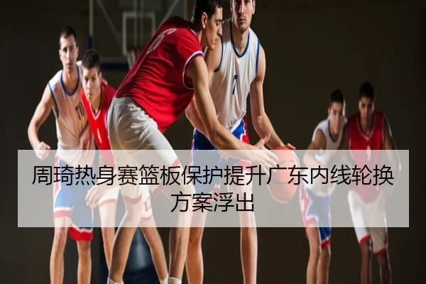周琦热身赛篮板保护提升广东内线轮换方案浮出