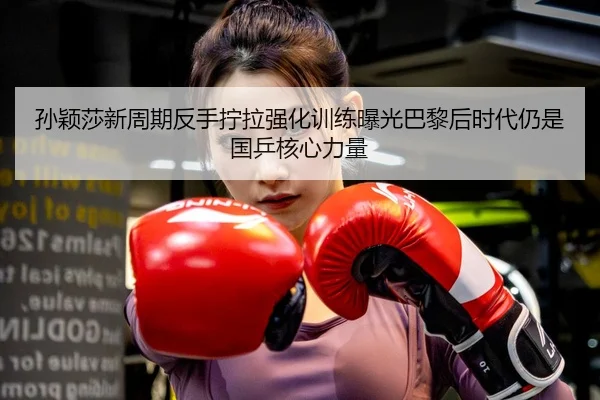 孙颖莎新周期反手拧拉强化训练曝光巴黎后时代仍是国乒核心力量