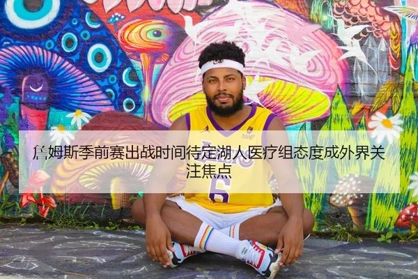 詹姆斯季前赛出战时间待定湖人医疗组态度成外界关注焦点