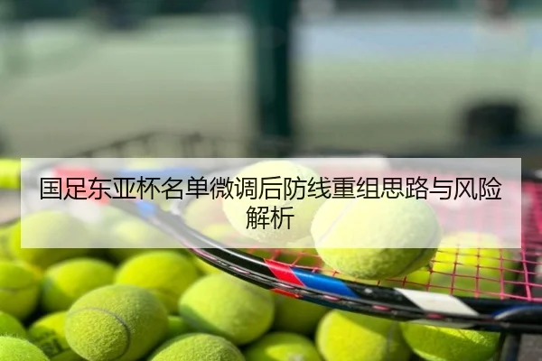 国足东亚杯名单微调后防线重组思路与风险解析