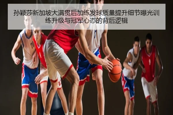 孙颖莎新加坡大满贯后加练发球质量提升细节曝光训练升级与冠军心态的背后逻辑
